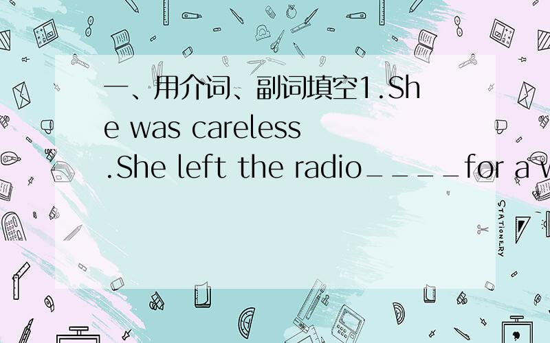 一、用介词、副词填空1.She was careless.She left the radio____for a who