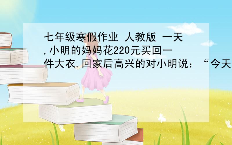 七年级寒假作业 人教版 一天,小明的妈妈花220元买回一件大衣,回家后高兴的对小明说：“今天我捡了个大便