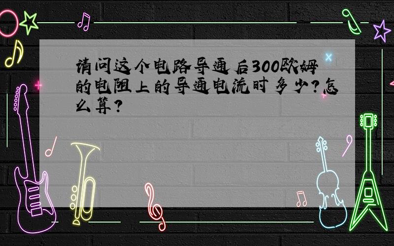 请问这个电路导通后300欧姆的电阻上的导通电流时多少?怎么算?