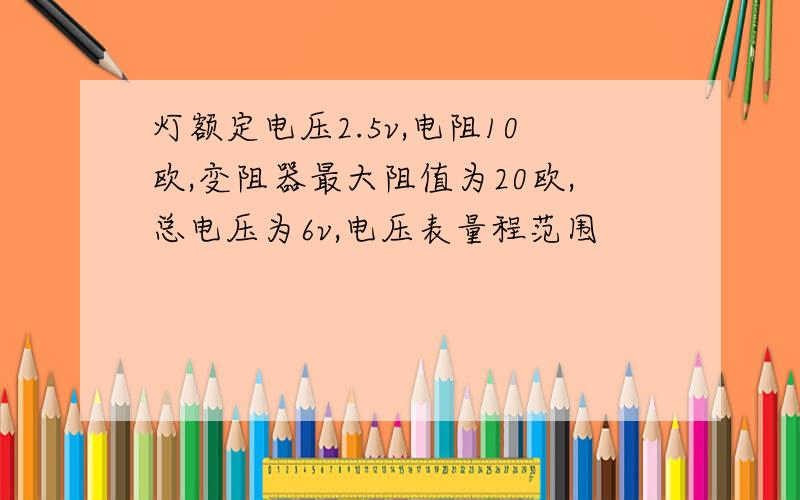 灯额定电压2.5v,电阻10欧,变阻器最大阻值为20欧,总电压为6v,电压表量程范围