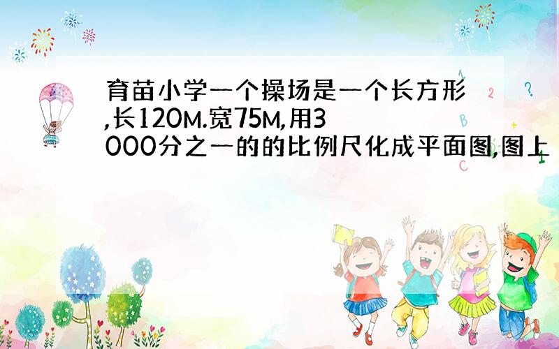 育苗小学一个操场是一个长方形,长120M.宽75M,用3000分之一的的比例尺化成平面图,图上