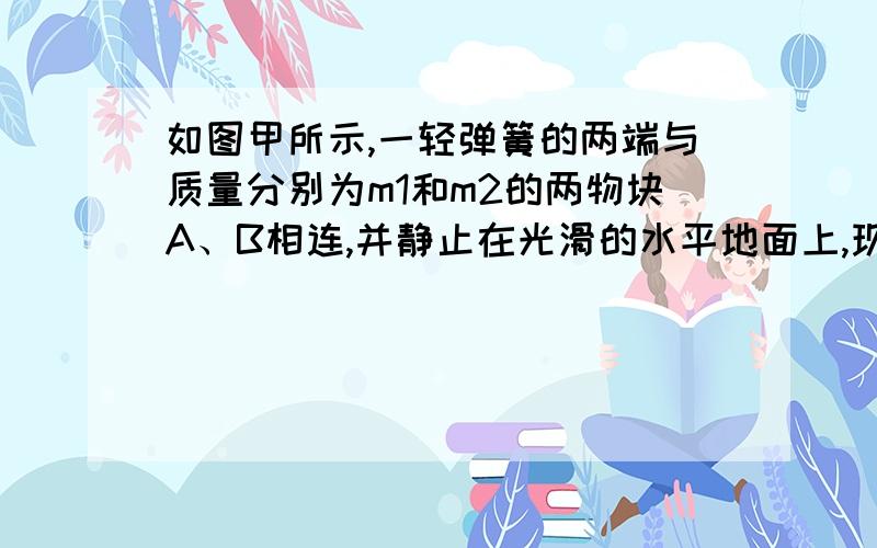 如图甲所示,一轻弹簧的两端与质量分别为m1和m2的两物块A、B相连,并静止在光滑的水平地面上,现使A以3 m/s的速度向