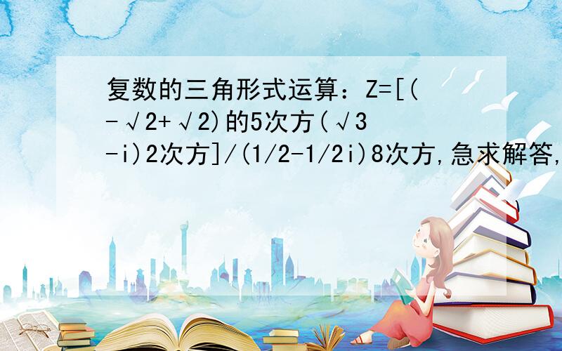 复数的三角形式运算：Z=[(-√2+√2)的5次方(√3-i)2次方]/(1/2-1/2i)8次方,急求解答,谢谢～～