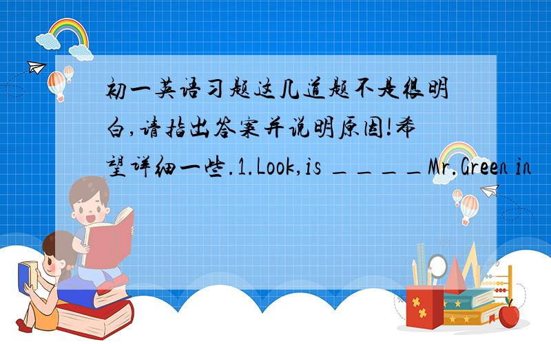 初一英语习题这几道题不是很明白,请指出答案并说明原因!希望详细一些.1.Look,is ____Mr.Green in