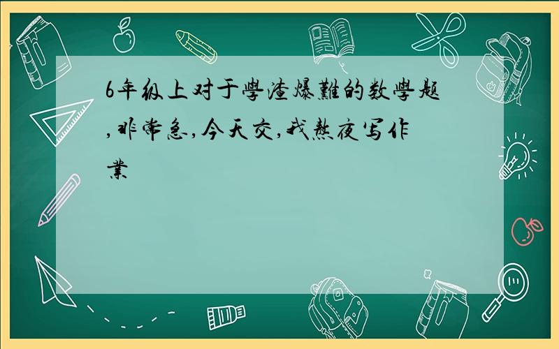 6年级上对于学渣爆难的数学题,非常急,今天交,我熬夜写作业