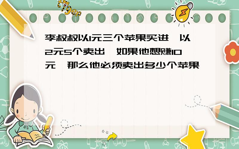 李叔叔以1元三个苹果买进,以2元5个卖出,如果他想赚10元,那么他必须卖出多少个苹果