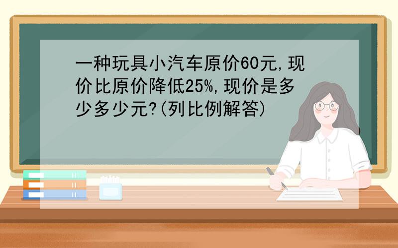 一种玩具小汽车原价60元,现价比原价降低25%,现价是多少多少元?(列比例解答)