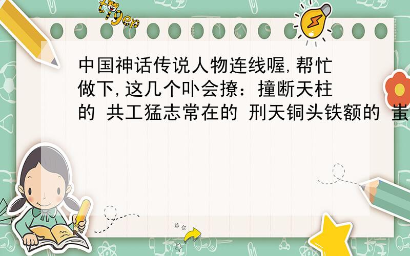 中国神话传说人物连线喔,帮忙做下,这几个卟会撩：撞断天柱的 共工猛志常在的 刑天铜头铁额的 蚩尤发明八卦的 伏羲为父报仇