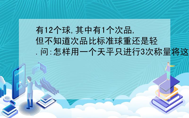 有12个球,其中有1个次品,但不知道次品比标准球重还是轻.问:怎样用一个天平只进行3次称量将这个次品选出?