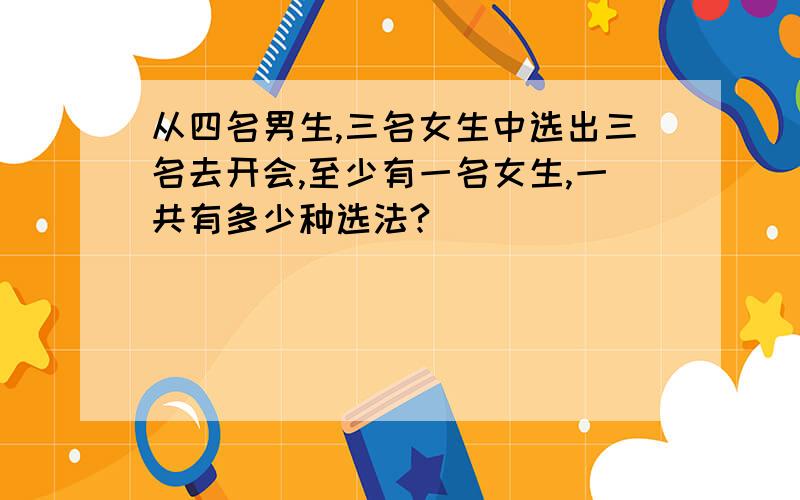 从四名男生,三名女生中选出三名去开会,至少有一名女生,一共有多少种选法?