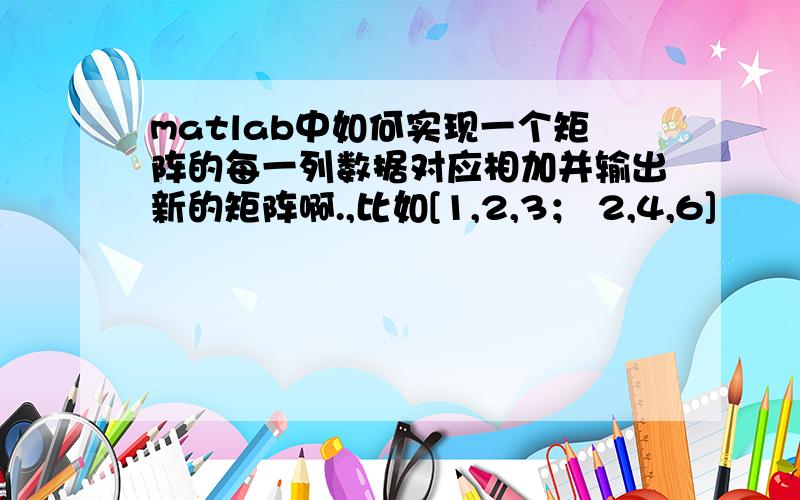 matlab中如何实现一个矩阵的每一列数据对应相加并输出新的矩阵啊.,比如[1,2,3； 2,4,6]