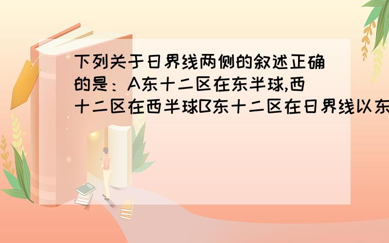 下列关于日界线两侧的叙述正确的是：A东十二区在东半球,西十二区在西半球B东十二区在日界线以东,西十二