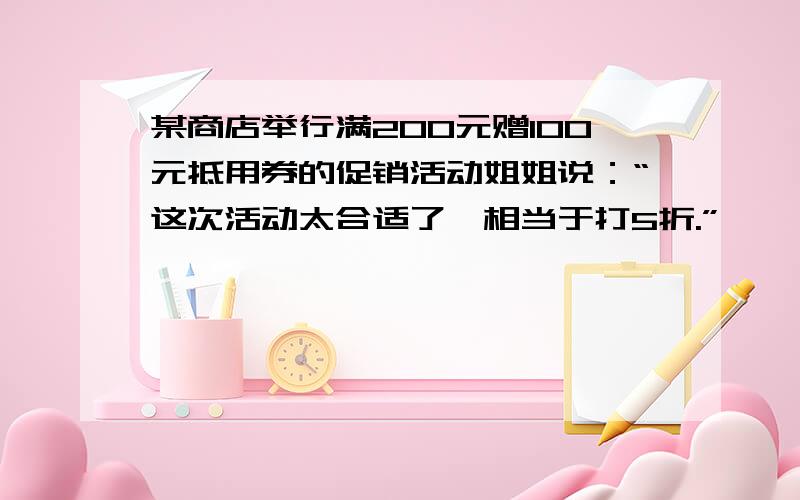 某商店举行满200元赠100元抵用券的促销活动姐姐说：“这次活动太合适了,相当于打5折.”……