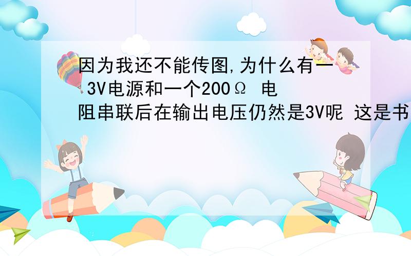 因为我还不能传图,为什么有一 3V电源和一个200Ω 电阻串联后在输出电压仍然是3V呢 这是书上说的 我就是弄不明白电阻