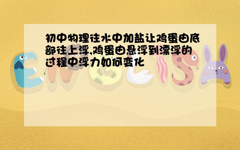 初中物理往水中加盐让鸡蛋由底部往上浮,鸡蛋由悬浮到漂浮的过程中浮力如何变化