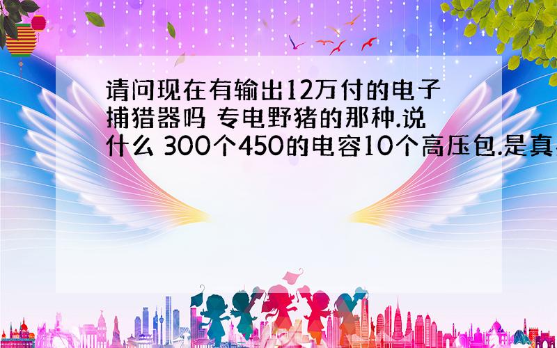 请问现在有输出12万付的电子捕猎器吗 专电野猪的那种.说什么 300个450的电容10个高压包.是真实的吗