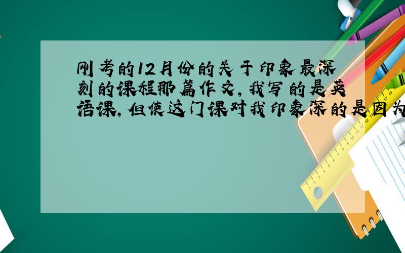 刚考的12月份的关于印象最深刻的课程那篇作文,我写的是英语课,但使这门课对我印象深的是因为老师