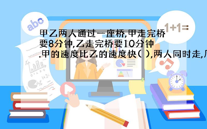 甲乙两人通过一座桥,甲走完桥要8分钟,乙走完桥要10分钟.甲的速度比乙的速度快( ),两人同时走,几小时相遇