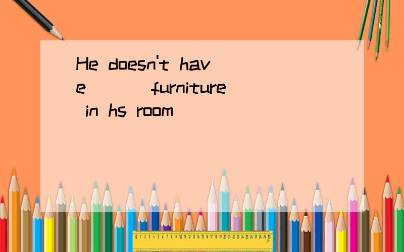 He doesn't have ___furniture in hs room