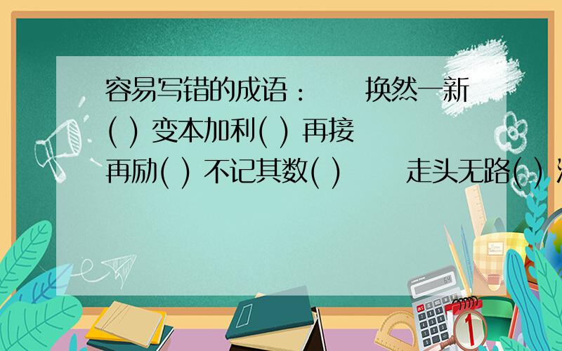 容易写错的成语：　　换然一新( ) 变本加利( ) 再接再励( ) 不记其数( ) 　　走头无路( ) 汗流夹背( )