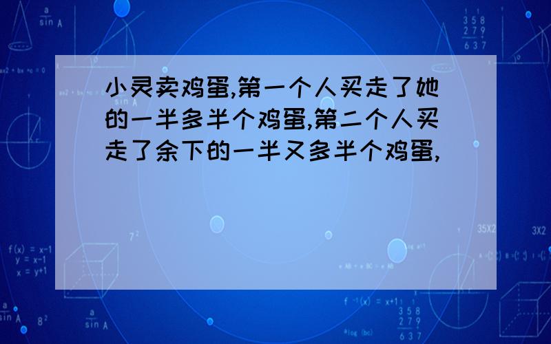 小灵卖鸡蛋,第一个人买走了她的一半多半个鸡蛋,第二个人买走了余下的一半又多半个鸡蛋,