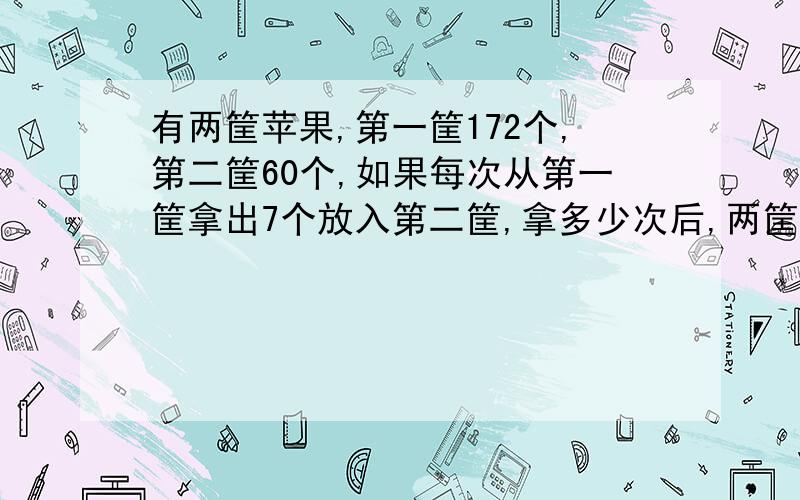 有两筐苹果,第一筐172个,第二筐60个,如果每次从第一筐拿出7个放入第二筐,拿多少次后,两筐的苹里同样多?