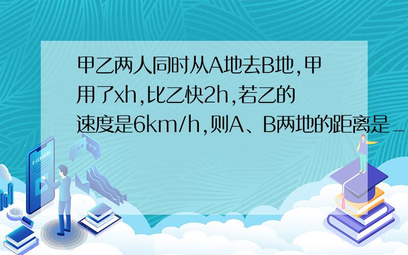 甲乙两人同时从A地去B地,甲用了xh,比乙快2h,若乙的速度是6km/h,则A、B两地的距离是__________km.