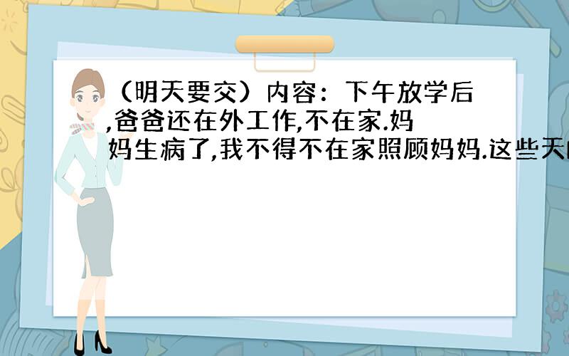 （明天要交）内容：下午放学后,爸爸还在外工作,不在家.妈妈生病了,我不得不在家照顾妈妈.这些天H1N1流感盛行,很多人感