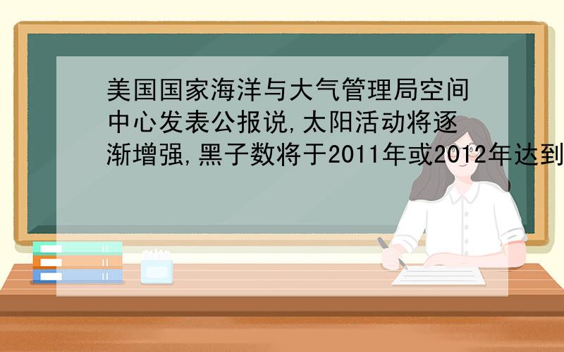 美国国家海洋与大气管理局空间中心发表公报说,太阳活动将逐渐增强,黑子数将于2011年或2012年达到峰值.据此回答4 5