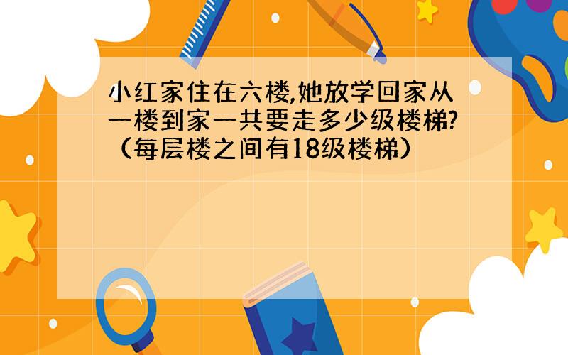 小红家住在六楼,她放学回家从一楼到家一共要走多少级楼梯?（每层楼之间有18级楼梯）