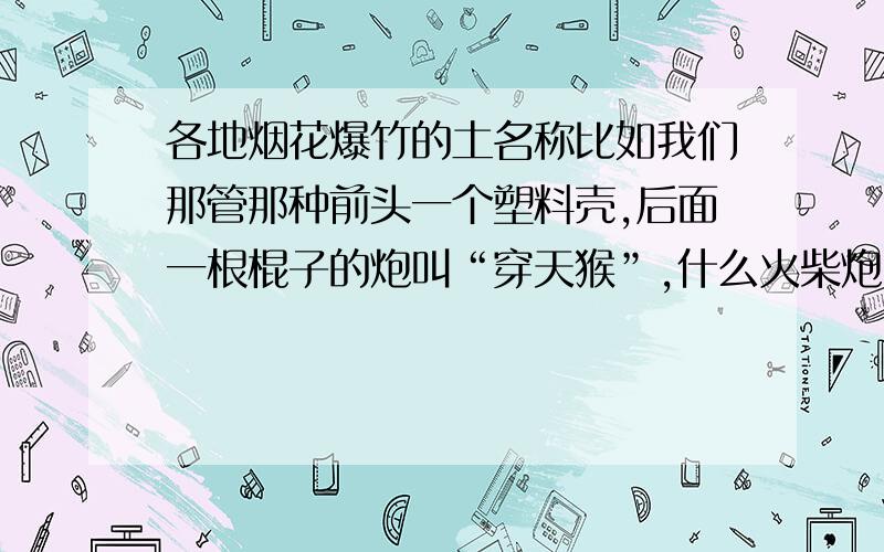 各地烟花爆竹的土名称比如我们那管那种前头一个塑料壳,后面一根棍子的炮叫“穿天猴”,什么火柴炮叫雷子的,呲花等等