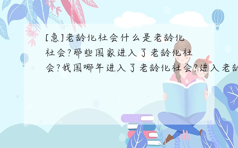 [急]老龄化社会什么是老龄化社会?那些国家进入了老龄化社会?我国哪年进入了老龄化社会?进入老龄化社会后会产生什么问题?如