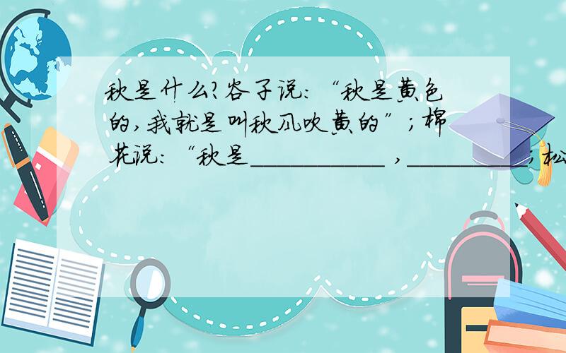 秋是什么?谷子说：“秋是黄色的,我就是叫秋风吹黄的”；棉花说：“秋是__________ ,_________；松柏说：