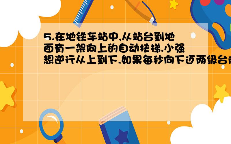 5.在地铁车站中,从站台到地面有一架向上的自动扶梯.小强想逆行从上到下,如果每秒向下迈两级台阶,那么他走过100级台阶后