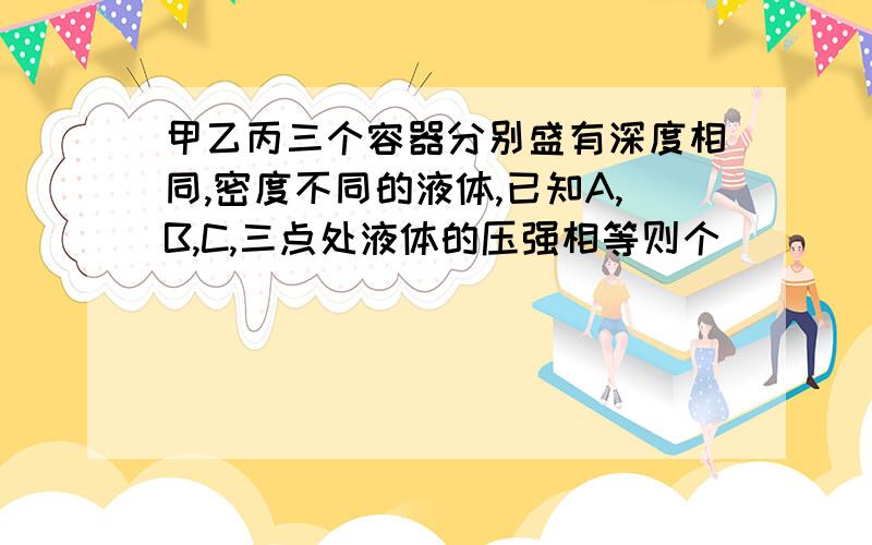 甲乙丙三个容器分别盛有深度相同,密度不同的液体,已知A,B,C,三点处液体的压强相等则个