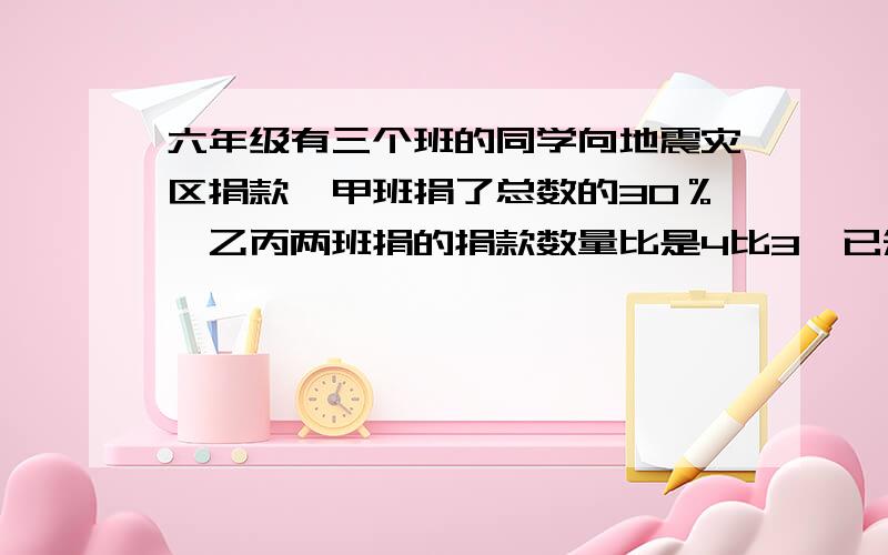 六年级有三个班的同学向地震灾区捐款,甲班捐了总数的30％,乙丙两班捐的捐款数量比是4比3,已知甲班捐了660元,乙班和丙