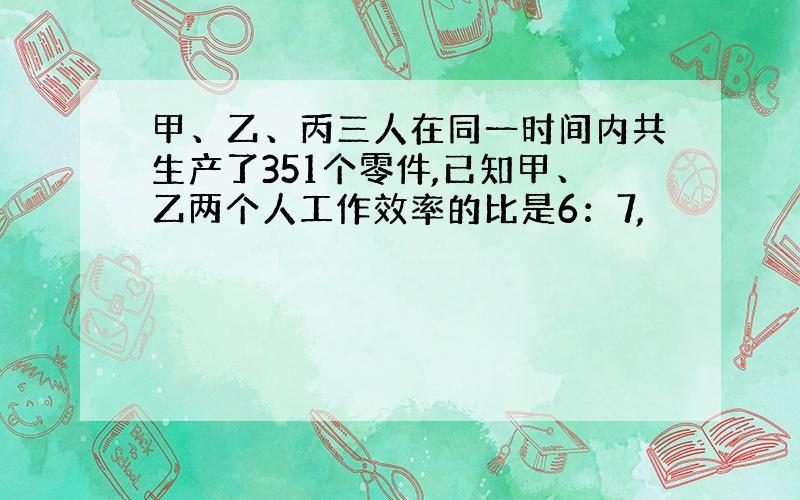 甲、乙、丙三人在同一时间内共生产了351个零件,已知甲、乙两个人工作效率的比是6：7,