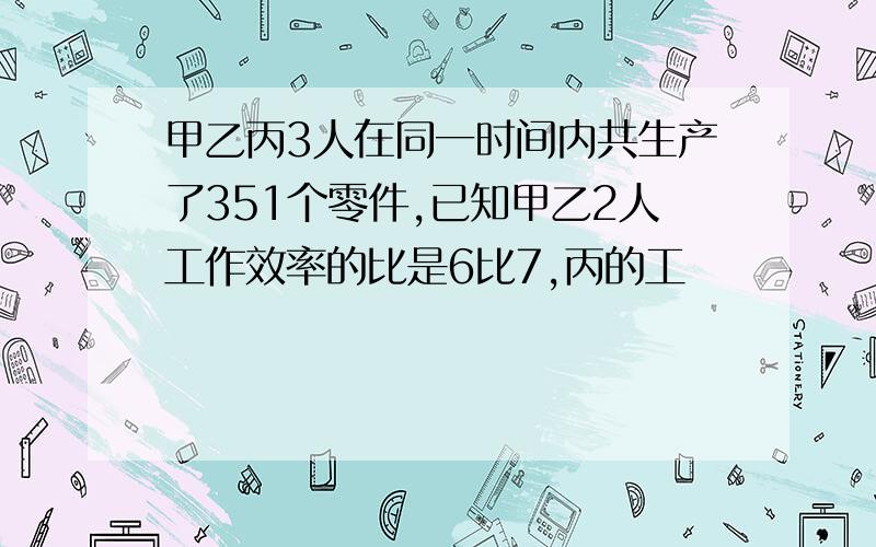 甲乙丙3人在同一时间内共生产了351个零件,已知甲乙2人工作效率的比是6比7,丙的工