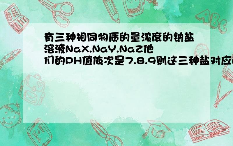 有三种相同物质的量浓度的钠盐溶液NaX.NaY.NaZ他们的PH值依次是7.8.9则这三种盐对应的三种酸HX.HY.HZ