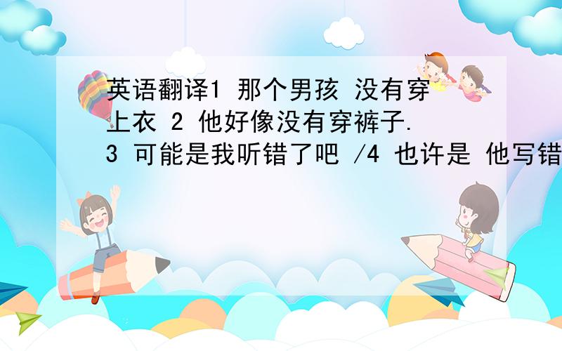 英语翻译1 那个男孩 没有穿上衣 2 他好像没有穿裤子.3 可能是我听错了吧 /4 也许是 他写错了 / 也许是他说错了