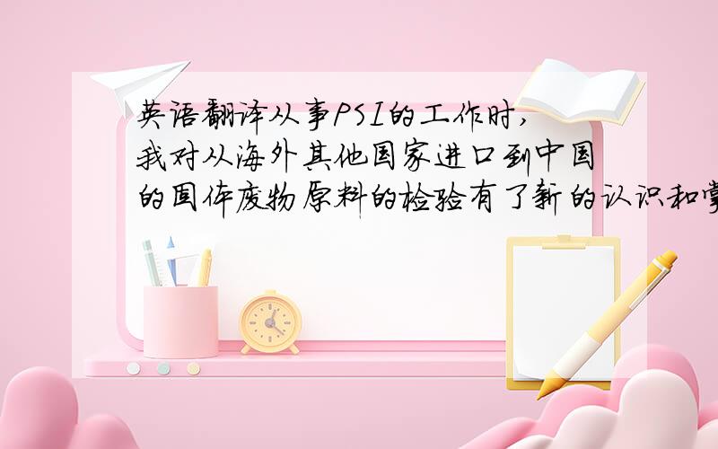 英语翻译从事PSI的工作时,我对从海外其他国家进口到中国的固体废物原料的检验有了新的认识和掌握,知道了固体废物原料的概念