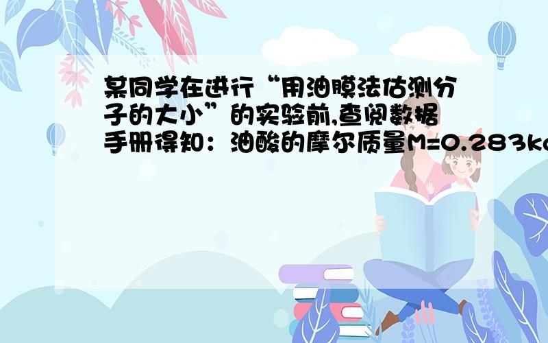 某同学在进行“用油膜法估测分子的大小”的实验前,查阅数据手册得知：油酸的摩尔质量M=0.283kg/mol,密度p=0.