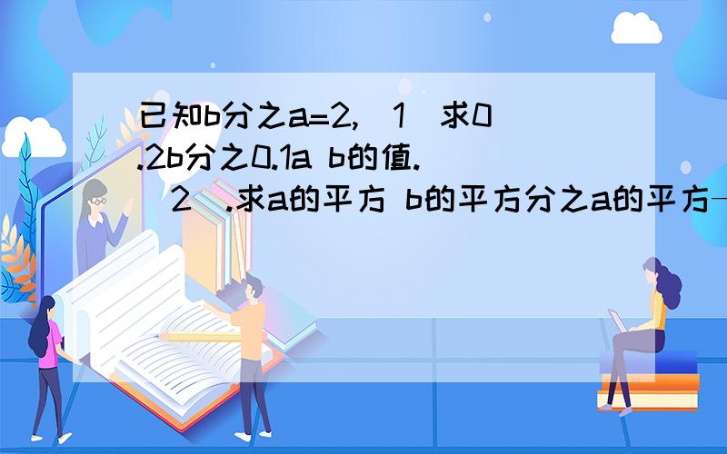 已知b分之a=2,（1）求0.2b分之0.1a b的值.(2).求a的平方 b的平方分之a的平方—ab+b的平方的值 快