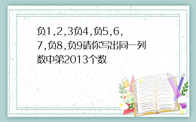 负1,2,3负4,负5,6,7,负8,负9请你写出同一列数中第2013个数