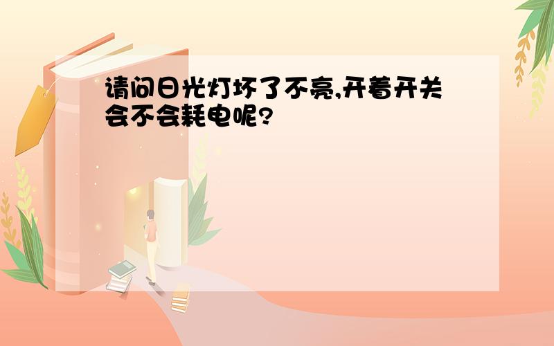 请问日光灯坏了不亮,开着开关会不会耗电呢?