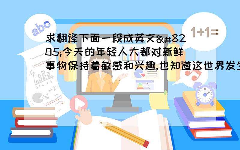 求翻译下面一段成英文‍今天的年轻人大都对新鲜事物保持着敏感和兴趣,也知道这世界发生的巨大变化.对于新的科技发