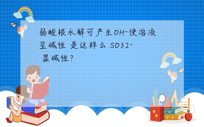 弱酸根水解可产生OH-使溶液呈碱性 是这样么 SO32- 显碱性?