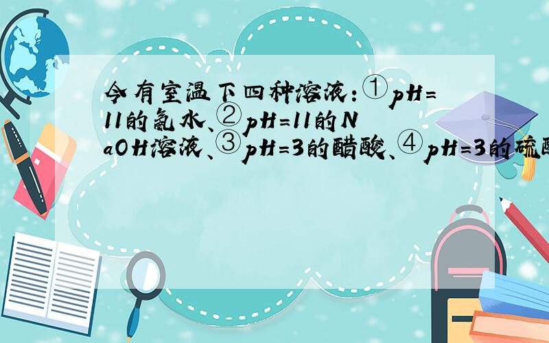 今有室温下四种溶液：①pH=11的氨水、②pH=11的NaOH溶液、③pH=3的醋酸、④pH=3的硫酸.下列有关说法中不