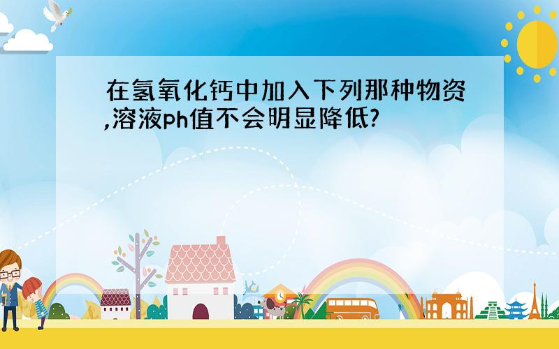 在氢氧化钙中加入下列那种物资,溶液ph值不会明显降低?