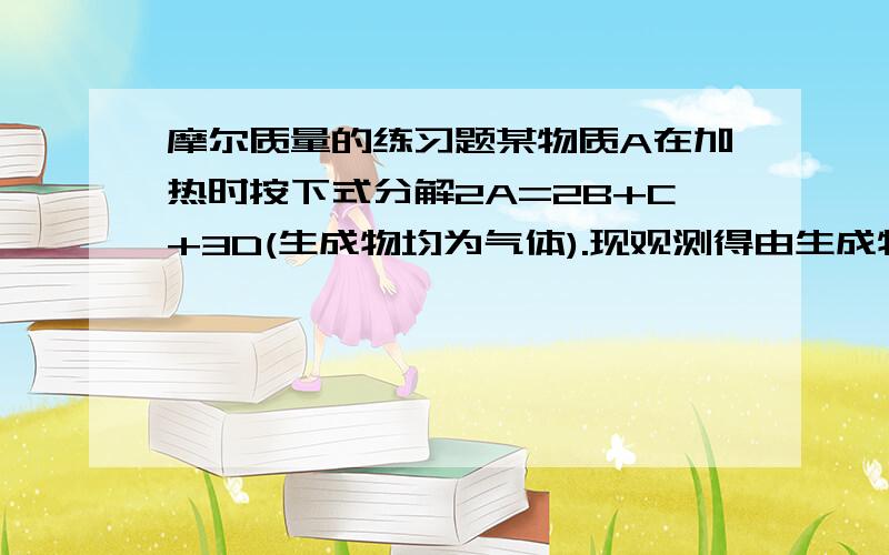 摩尔质量的练习题某物质A在加热时按下式分解2A=2B+C+3D(生成物均为气体).现观测得由生成物组成的混合气体对氢气的